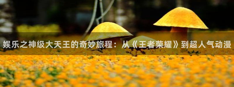 彩虹多多体育3在线注册：娱乐之神级大天王的奇妙旅程：从《王者荣耀》到超人气动漫